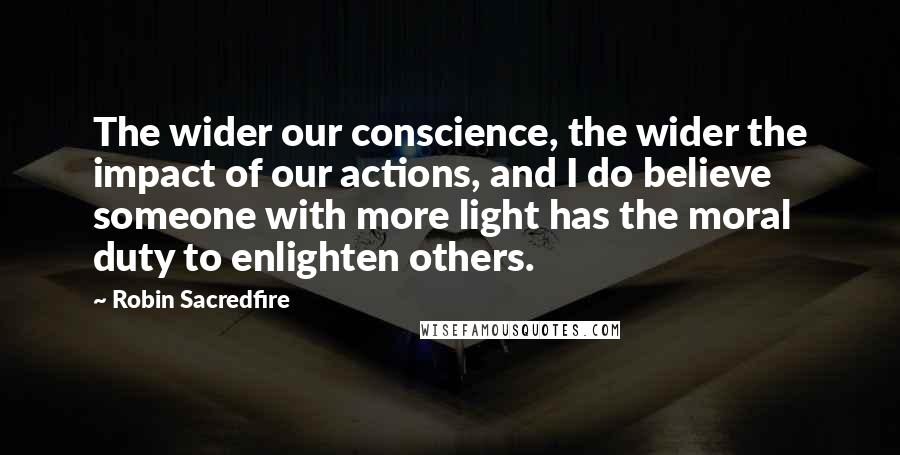 Robin Sacredfire Quotes: The wider our conscience, the wider the impact of our actions, and I do believe someone with more light has the moral duty to enlighten others.