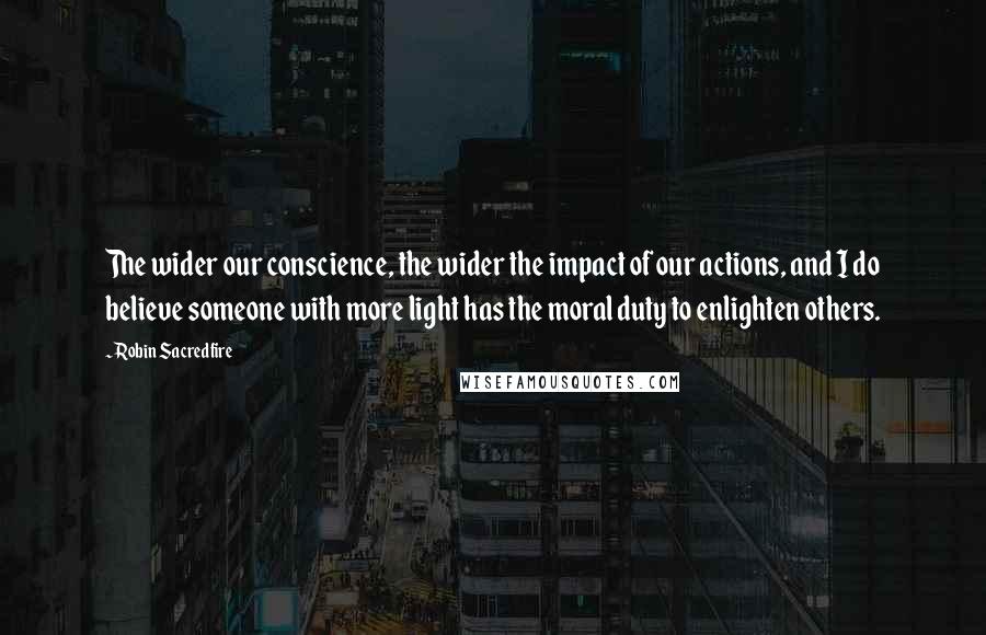 Robin Sacredfire Quotes: The wider our conscience, the wider the impact of our actions, and I do believe someone with more light has the moral duty to enlighten others.