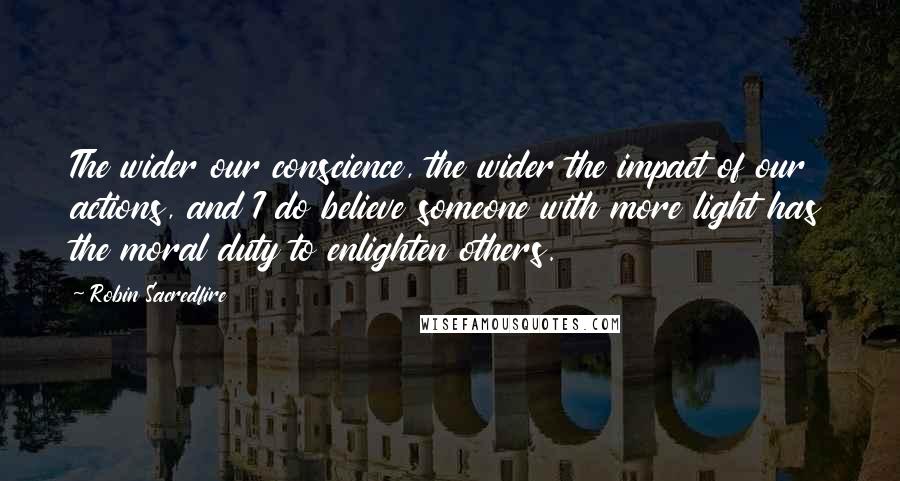 Robin Sacredfire Quotes: The wider our conscience, the wider the impact of our actions, and I do believe someone with more light has the moral duty to enlighten others.