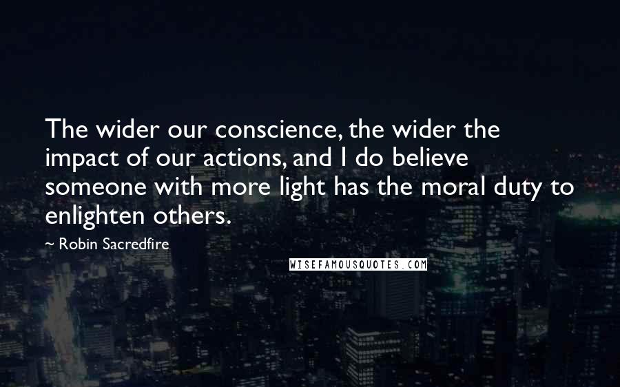 Robin Sacredfire Quotes: The wider our conscience, the wider the impact of our actions, and I do believe someone with more light has the moral duty to enlighten others.