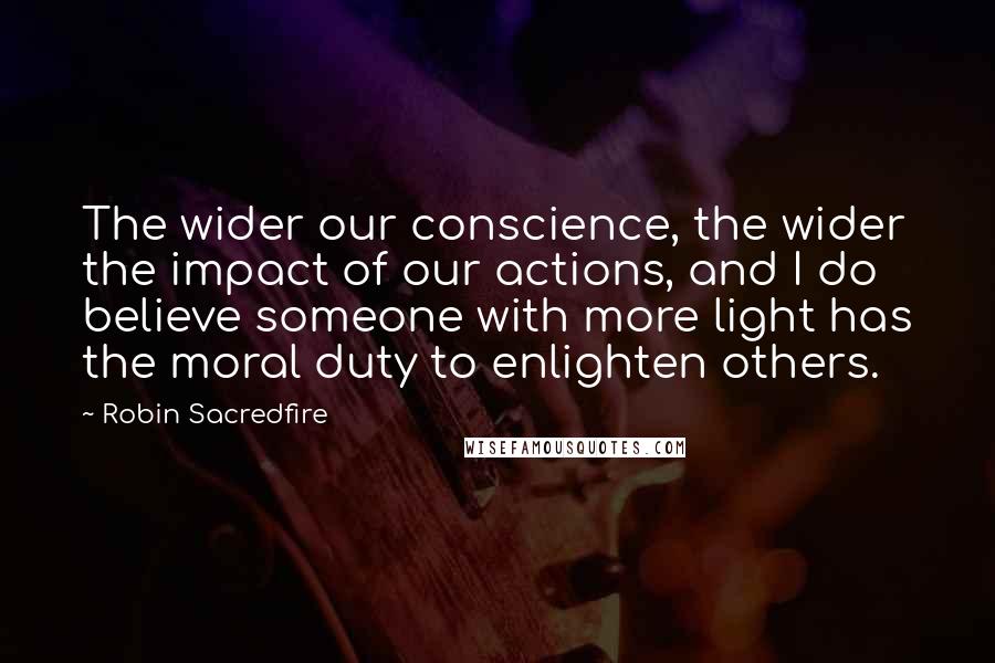 Robin Sacredfire Quotes: The wider our conscience, the wider the impact of our actions, and I do believe someone with more light has the moral duty to enlighten others.