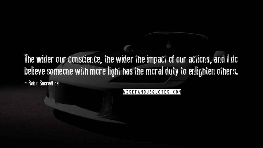 Robin Sacredfire Quotes: The wider our conscience, the wider the impact of our actions, and I do believe someone with more light has the moral duty to enlighten others.