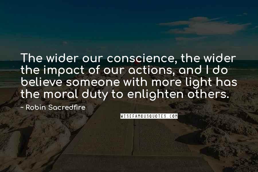 Robin Sacredfire Quotes: The wider our conscience, the wider the impact of our actions, and I do believe someone with more light has the moral duty to enlighten others.