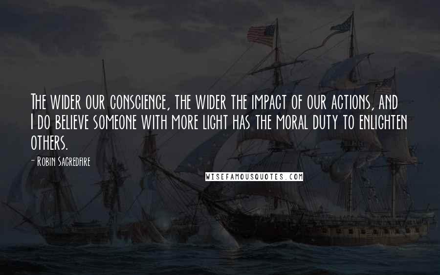 Robin Sacredfire Quotes: The wider our conscience, the wider the impact of our actions, and I do believe someone with more light has the moral duty to enlighten others.