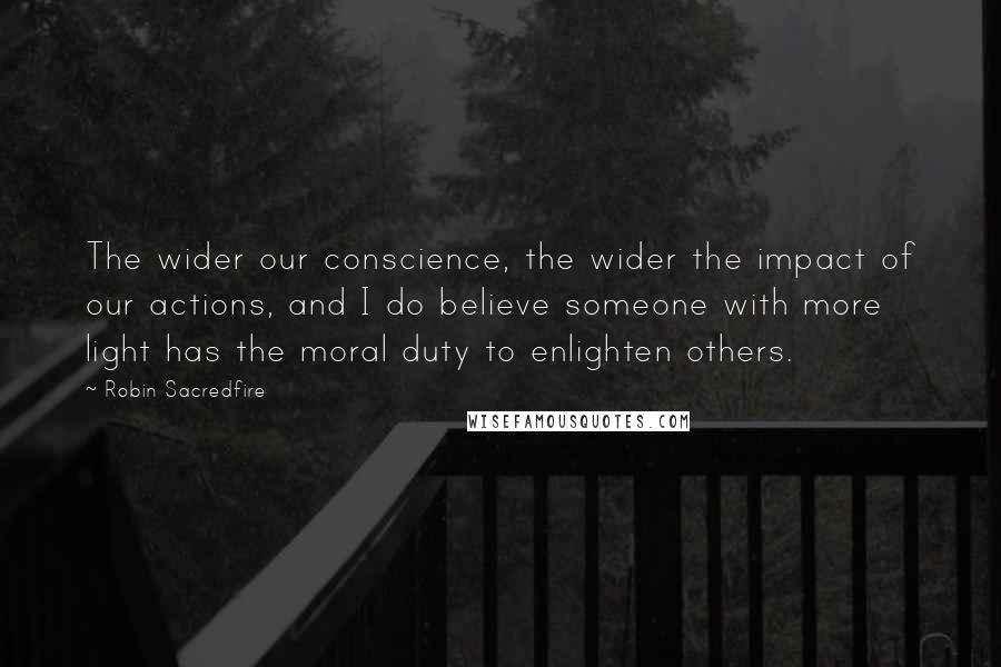 Robin Sacredfire Quotes: The wider our conscience, the wider the impact of our actions, and I do believe someone with more light has the moral duty to enlighten others.