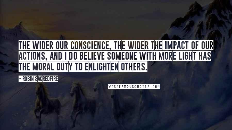 Robin Sacredfire Quotes: The wider our conscience, the wider the impact of our actions, and I do believe someone with more light has the moral duty to enlighten others.