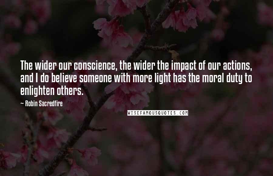 Robin Sacredfire Quotes: The wider our conscience, the wider the impact of our actions, and I do believe someone with more light has the moral duty to enlighten others.