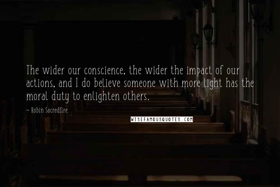 Robin Sacredfire Quotes: The wider our conscience, the wider the impact of our actions, and I do believe someone with more light has the moral duty to enlighten others.