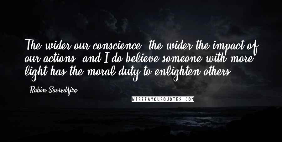 Robin Sacredfire Quotes: The wider our conscience, the wider the impact of our actions, and I do believe someone with more light has the moral duty to enlighten others.