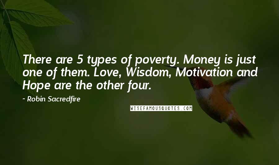Robin Sacredfire Quotes: There are 5 types of poverty. Money is just one of them. Love, Wisdom, Motivation and Hope are the other four.