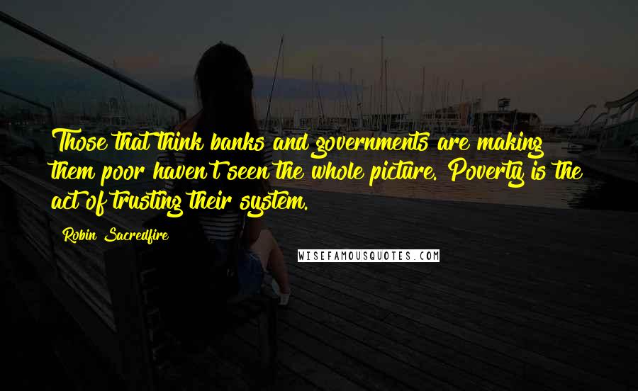 Robin Sacredfire Quotes: Those that think banks and governments are making them poor haven't seen the whole picture. Poverty is the act of trusting their system.