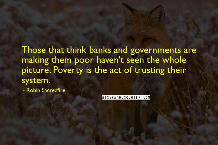 Robin Sacredfire Quotes: Those that think banks and governments are making them poor haven't seen the whole picture. Poverty is the act of trusting their system.