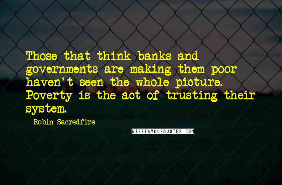 Robin Sacredfire Quotes: Those that think banks and governments are making them poor haven't seen the whole picture. Poverty is the act of trusting their system.