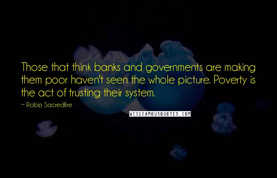 Robin Sacredfire Quotes: Those that think banks and governments are making them poor haven't seen the whole picture. Poverty is the act of trusting their system.