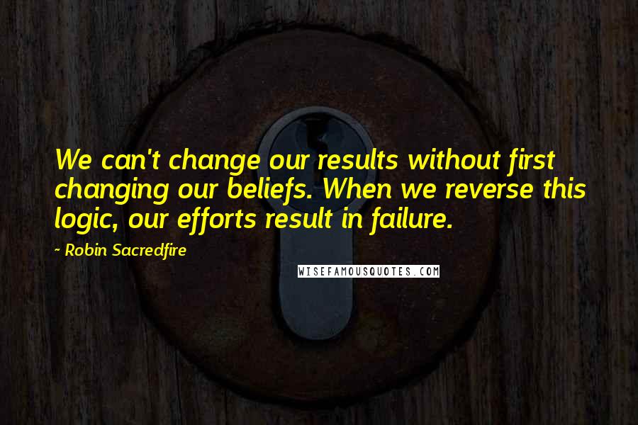 Robin Sacredfire Quotes: We can't change our results without first changing our beliefs. When we reverse this logic, our efforts result in failure.