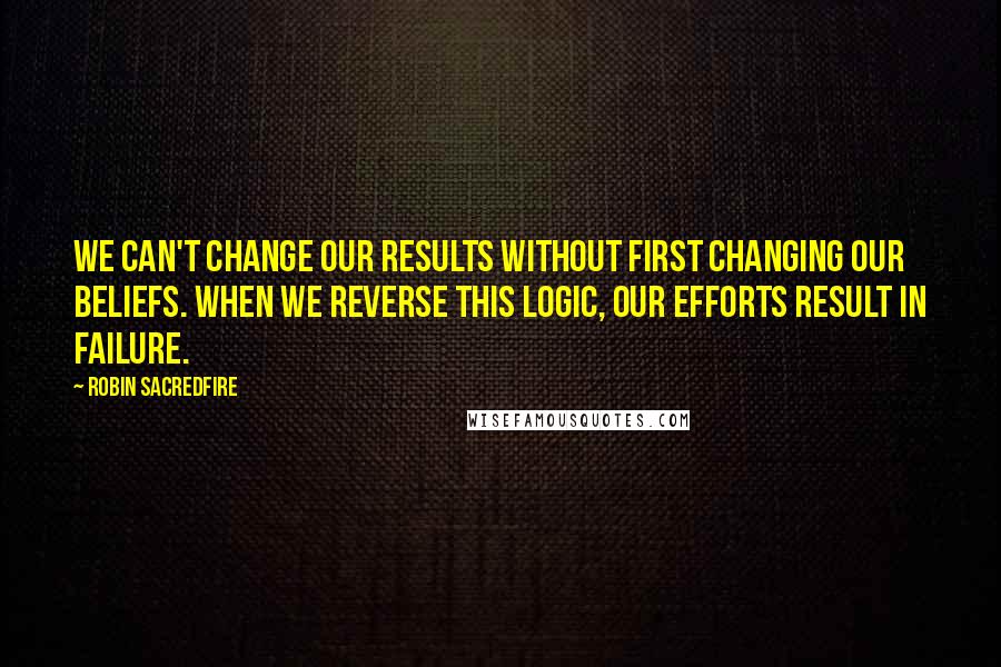 Robin Sacredfire Quotes: We can't change our results without first changing our beliefs. When we reverse this logic, our efforts result in failure.