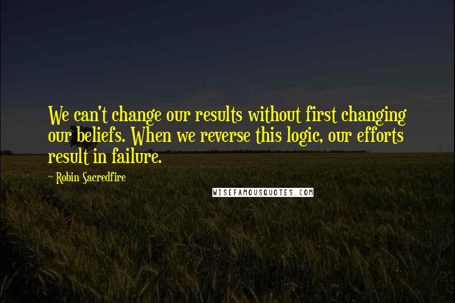 Robin Sacredfire Quotes: We can't change our results without first changing our beliefs. When we reverse this logic, our efforts result in failure.