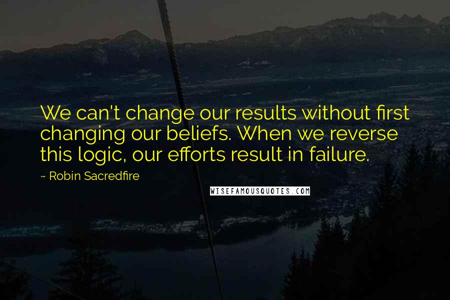 Robin Sacredfire Quotes: We can't change our results without first changing our beliefs. When we reverse this logic, our efforts result in failure.