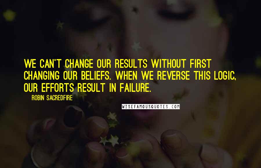 Robin Sacredfire Quotes: We can't change our results without first changing our beliefs. When we reverse this logic, our efforts result in failure.