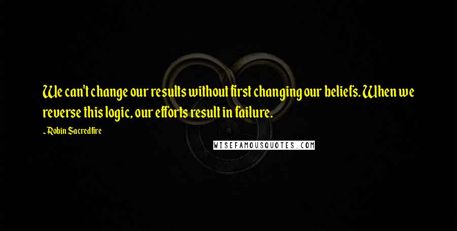 Robin Sacredfire Quotes: We can't change our results without first changing our beliefs. When we reverse this logic, our efforts result in failure.