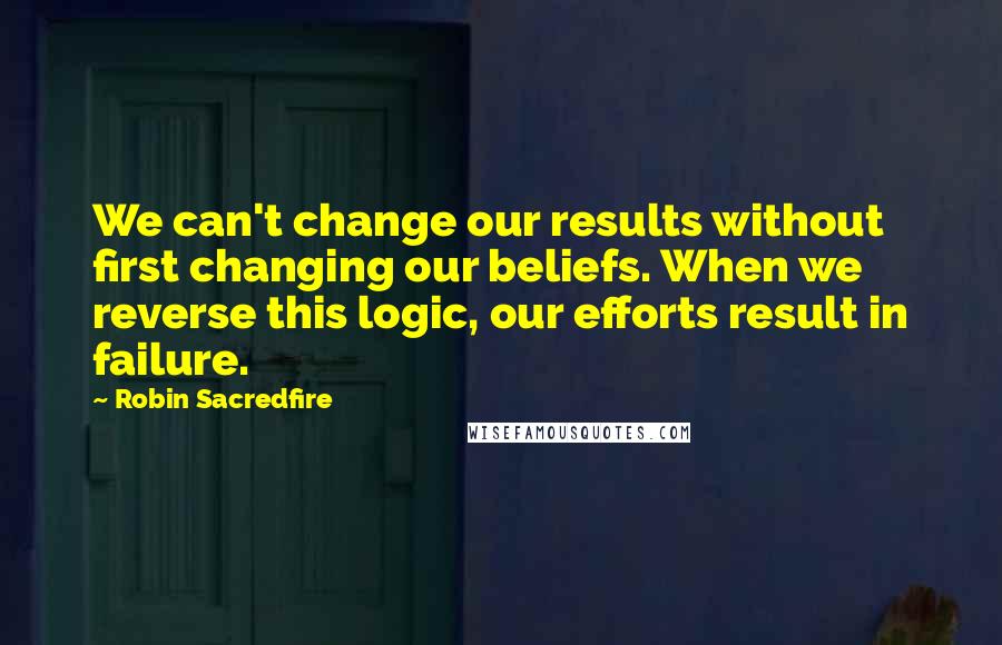 Robin Sacredfire Quotes: We can't change our results without first changing our beliefs. When we reverse this logic, our efforts result in failure.