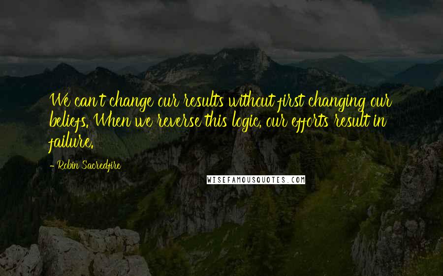 Robin Sacredfire Quotes: We can't change our results without first changing our beliefs. When we reverse this logic, our efforts result in failure.