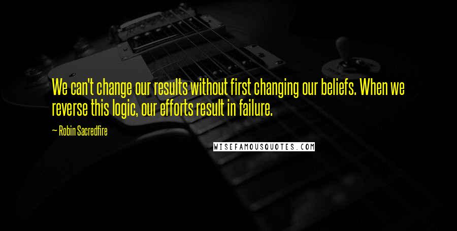 Robin Sacredfire Quotes: We can't change our results without first changing our beliefs. When we reverse this logic, our efforts result in failure.