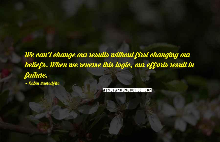 Robin Sacredfire Quotes: We can't change our results without first changing our beliefs. When we reverse this logic, our efforts result in failure.