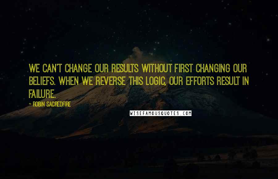 Robin Sacredfire Quotes: We can't change our results without first changing our beliefs. When we reverse this logic, our efforts result in failure.