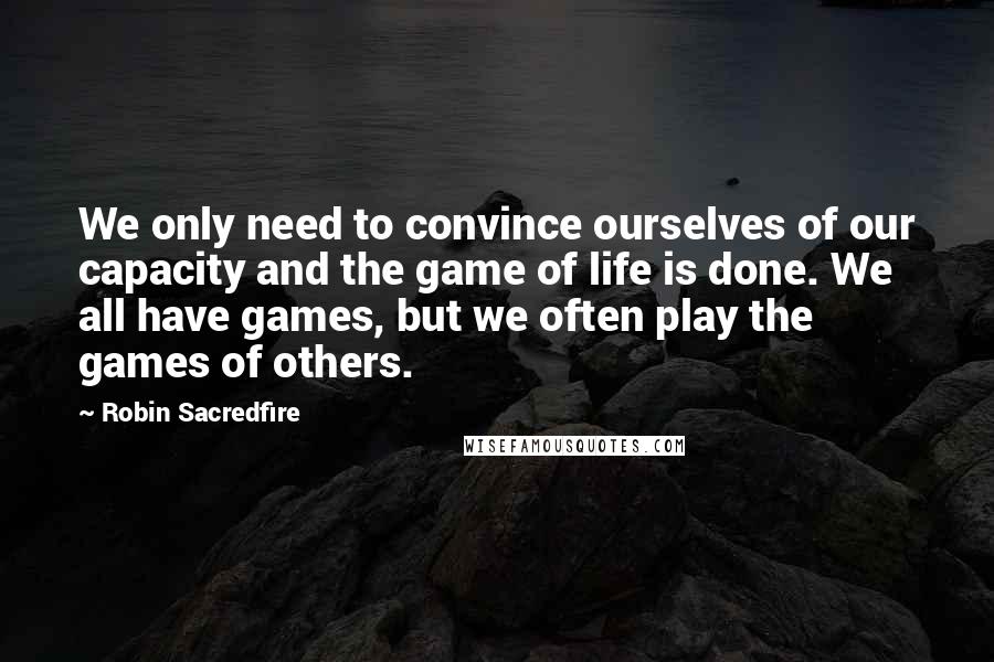 Robin Sacredfire Quotes: We only need to convince ourselves of our capacity and the game of life is done. We all have games, but we often play the games of others.