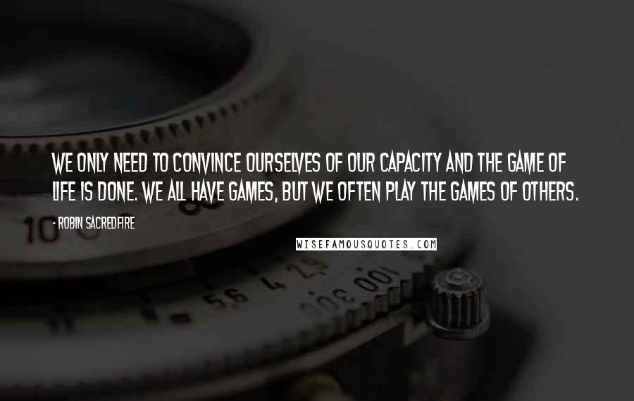 Robin Sacredfire Quotes: We only need to convince ourselves of our capacity and the game of life is done. We all have games, but we often play the games of others.