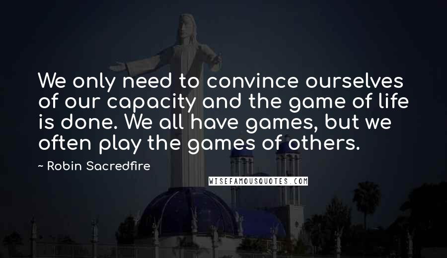 Robin Sacredfire Quotes: We only need to convince ourselves of our capacity and the game of life is done. We all have games, but we often play the games of others.
