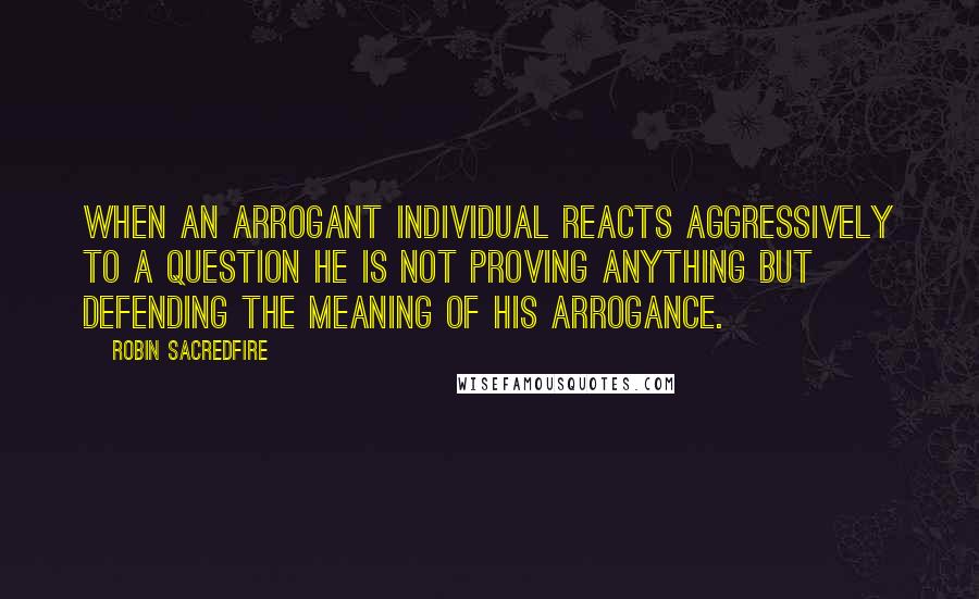 Robin Sacredfire Quotes: When an arrogant individual reacts aggressively to a question he is not proving anything but defending the meaning of his arrogance.