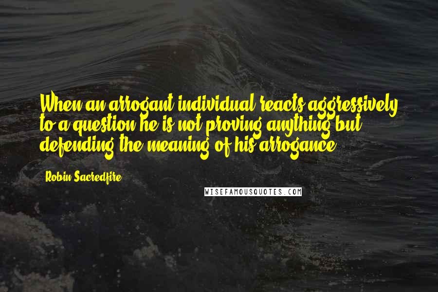 Robin Sacredfire Quotes: When an arrogant individual reacts aggressively to a question he is not proving anything but defending the meaning of his arrogance.