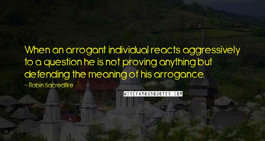 Robin Sacredfire Quotes: When an arrogant individual reacts aggressively to a question he is not proving anything but defending the meaning of his arrogance.