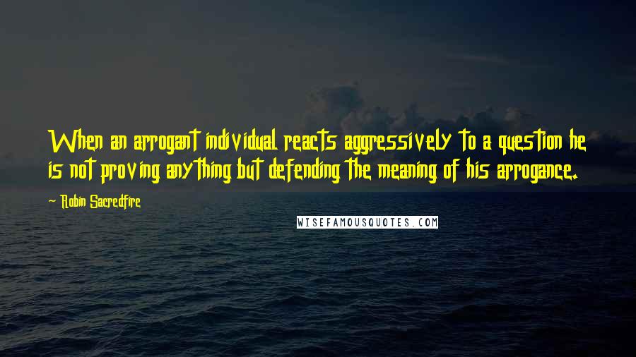 Robin Sacredfire Quotes: When an arrogant individual reacts aggressively to a question he is not proving anything but defending the meaning of his arrogance.