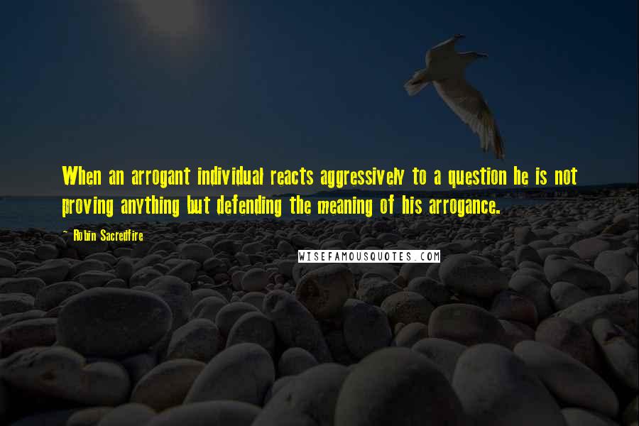 Robin Sacredfire Quotes: When an arrogant individual reacts aggressively to a question he is not proving anything but defending the meaning of his arrogance.