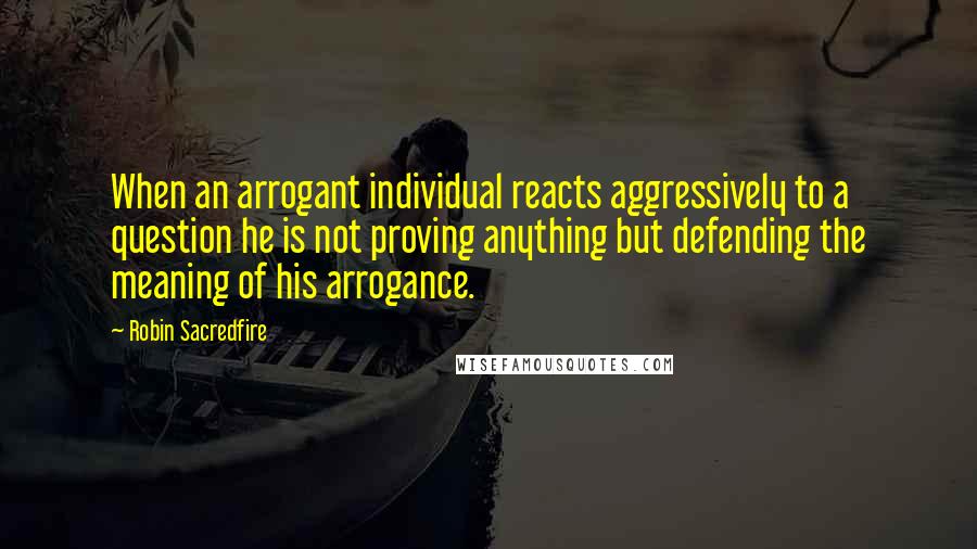 Robin Sacredfire Quotes: When an arrogant individual reacts aggressively to a question he is not proving anything but defending the meaning of his arrogance.