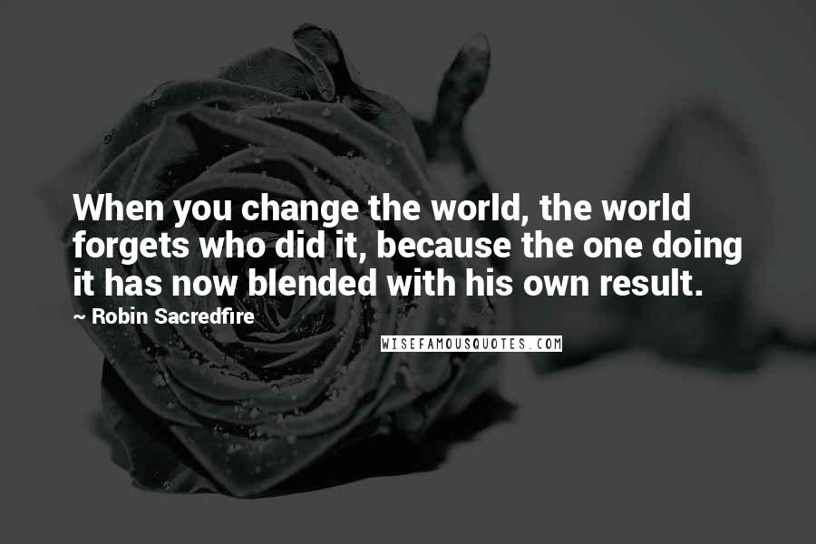 Robin Sacredfire Quotes: When you change the world, the world forgets who did it, because the one doing it has now blended with his own result.