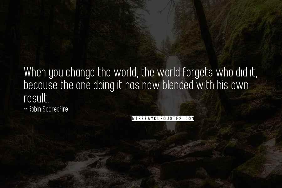 Robin Sacredfire Quotes: When you change the world, the world forgets who did it, because the one doing it has now blended with his own result.