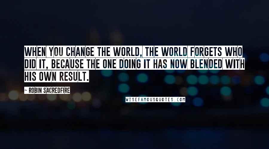 Robin Sacredfire Quotes: When you change the world, the world forgets who did it, because the one doing it has now blended with his own result.