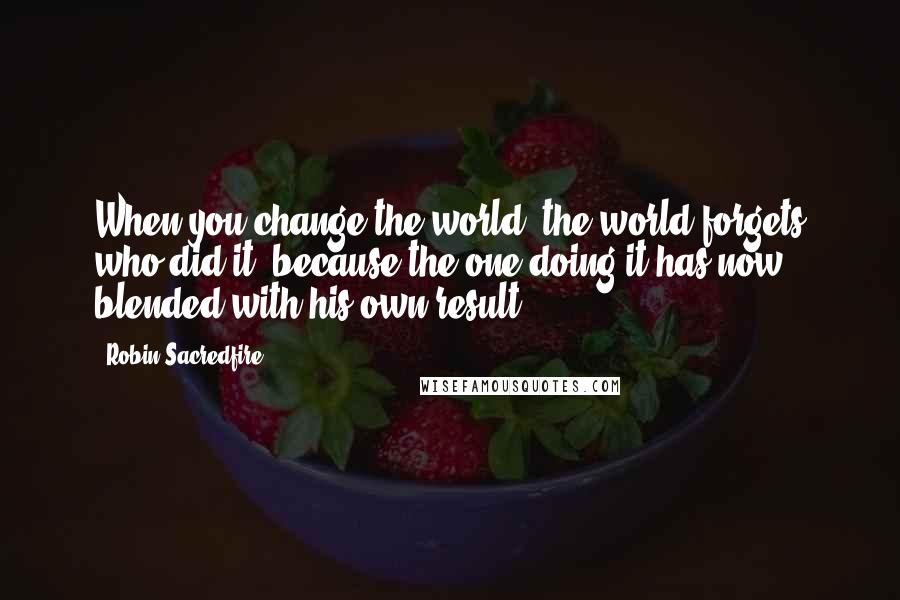 Robin Sacredfire Quotes: When you change the world, the world forgets who did it, because the one doing it has now blended with his own result.