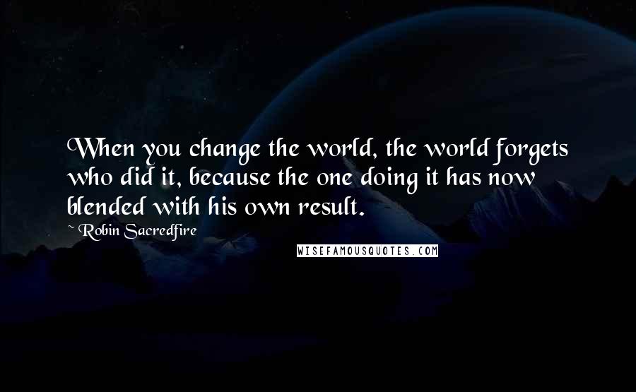 Robin Sacredfire Quotes: When you change the world, the world forgets who did it, because the one doing it has now blended with his own result.