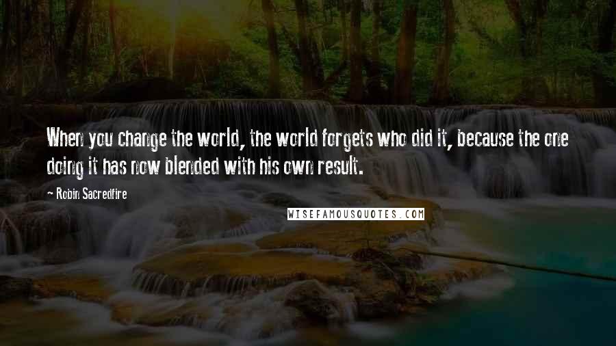 Robin Sacredfire Quotes: When you change the world, the world forgets who did it, because the one doing it has now blended with his own result.