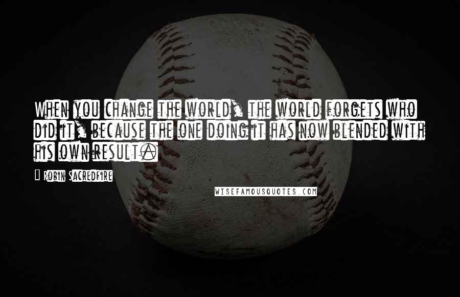 Robin Sacredfire Quotes: When you change the world, the world forgets who did it, because the one doing it has now blended with his own result.