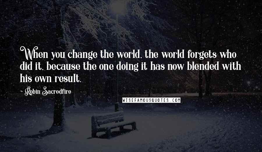 Robin Sacredfire Quotes: When you change the world, the world forgets who did it, because the one doing it has now blended with his own result.