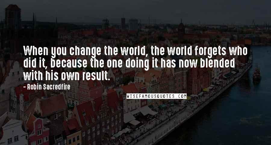 Robin Sacredfire Quotes: When you change the world, the world forgets who did it, because the one doing it has now blended with his own result.