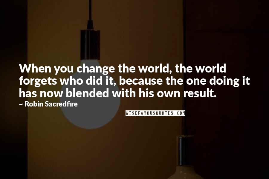 Robin Sacredfire Quotes: When you change the world, the world forgets who did it, because the one doing it has now blended with his own result.