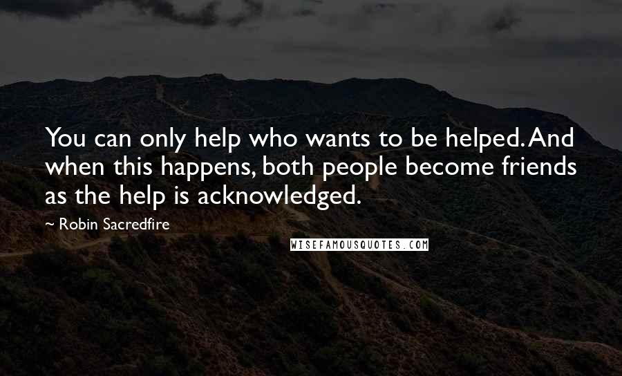 Robin Sacredfire Quotes: You can only help who wants to be helped. And when this happens, both people become friends as the help is acknowledged.