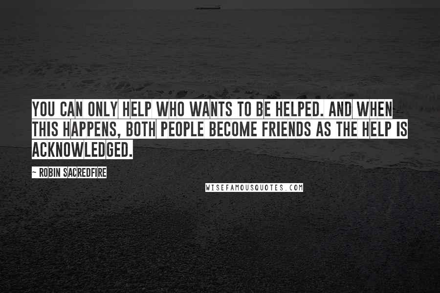 Robin Sacredfire Quotes: You can only help who wants to be helped. And when this happens, both people become friends as the help is acknowledged.